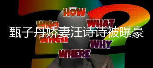 被曝万买丹娇甄子住宅套房妻汪区两诗诗三千豪掷热门
