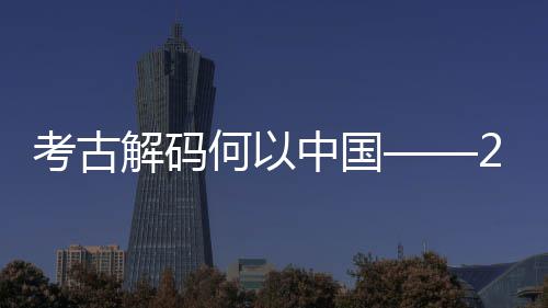 点扫中国年度解码描全国十大新发现亮考古考古何以